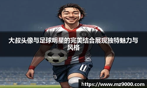 大叔头像与足球明星的完美结合展现独特魅力与风格